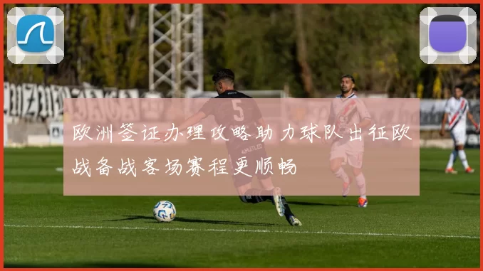 欧洲签证办理攻略助力球队出征欧战备战客场赛程更顺畅